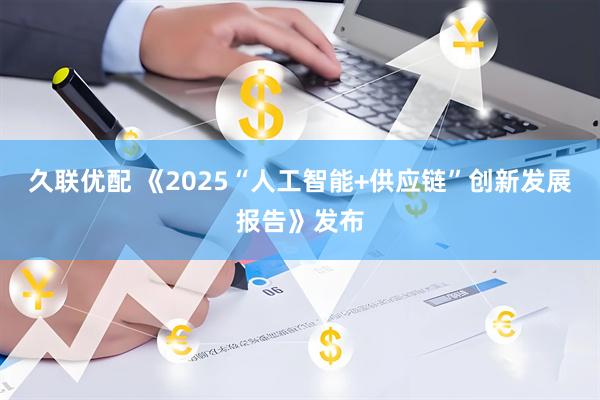 久联优配 《2025“人工智能+供应链”创新发展报告》发布