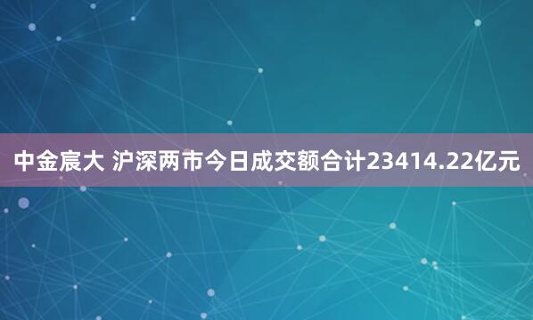 中金宸大 沪深两市今日成交额合计23414.22亿元