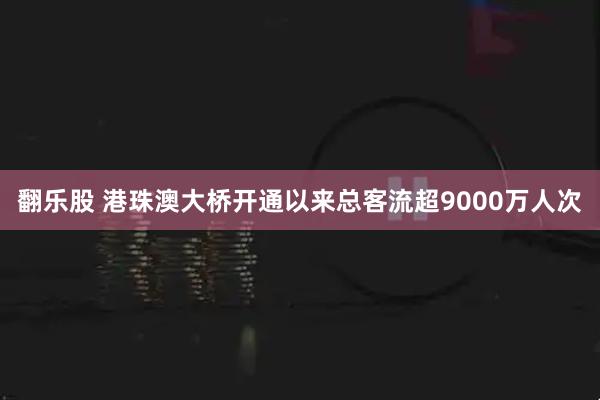 翻乐股 港珠澳大桥开通以来总客流超9000万人次