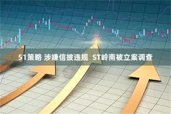 51策略 涉嫌信披违规  ST岭南被立案调查