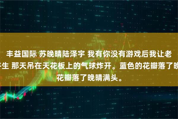 丰益国际 苏晚晴陆泽宇 我有你没有游戏后我让老婆悔恨终生 那天吊在天花板上的气球炸开。蓝色的花瓣落了晚晴满头。