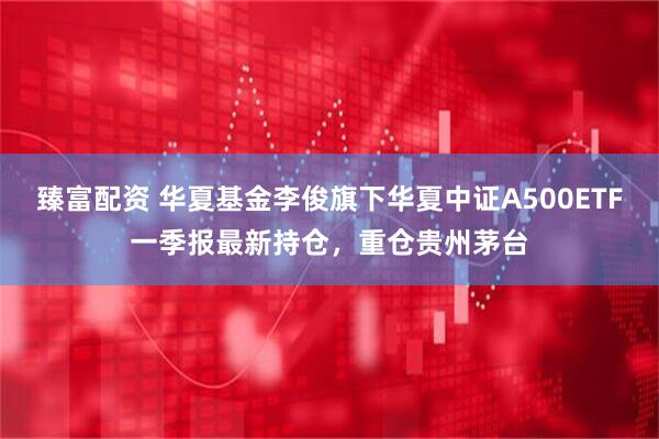 臻富配资 华夏基金李俊旗下华夏中证A500ETF一季报最新持仓，重仓贵州茅台