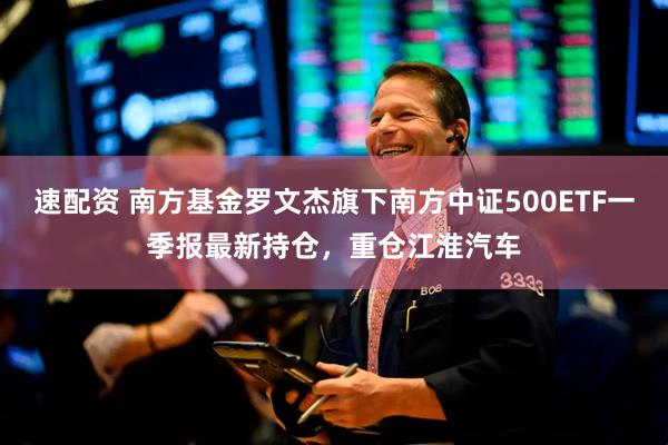 速配资 南方基金罗文杰旗下南方中证500ETF一季报最新持仓，重仓江淮汽车