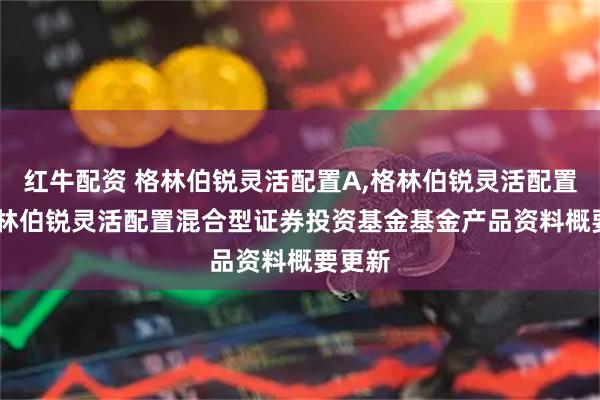 红牛配资 格林伯锐灵活配置A,格林伯锐灵活配置C: 格林伯锐灵活配置混合型证券投资基金基金产品资料概要更新