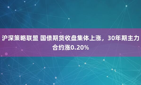 沪深策略联盟 国债期货收盘集体上涨，30年期主力合约涨0.20%