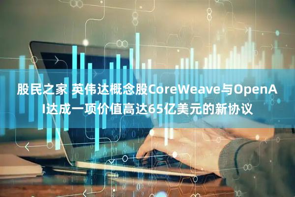 股民之家 英伟达概念股CoreWeave与OpenAI达成一项价值高达65亿美元的新协议