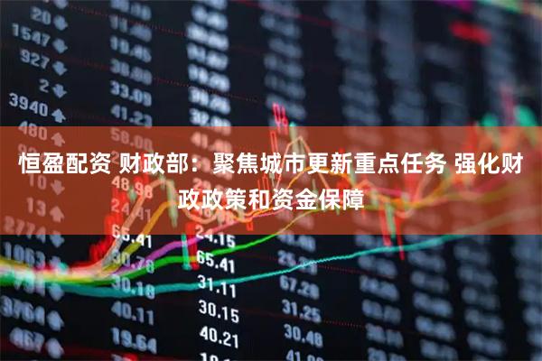 恒盈配资 财政部：聚焦城市更新重点任务 强化财政政策和资金保障