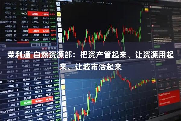 荣利通 自然资源部：把资产管起来、让资源用起来、让城市活起来