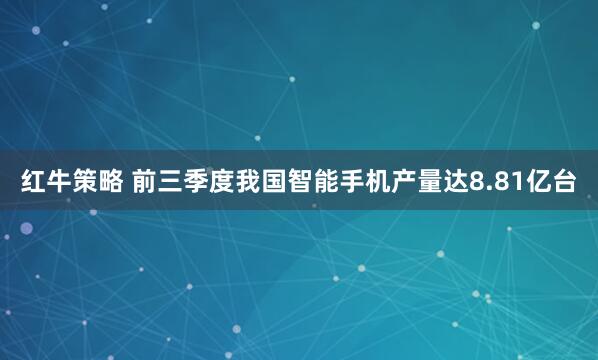 红牛策略 前三季度我国智能手机产量达8.81亿台