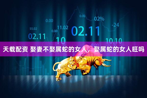 天载配资 娶妻不娶属蛇的女人，娶属蛇的女人旺吗