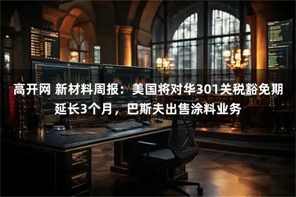 高开网 新材料周报：美国将对华301关税豁免期延长3个月，巴斯夫出售涂料业务